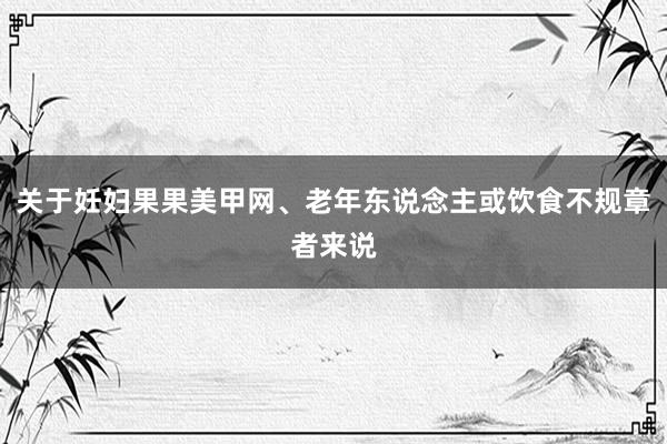 关于妊妇果果美甲网、老年东说念主或饮食不规章者来说