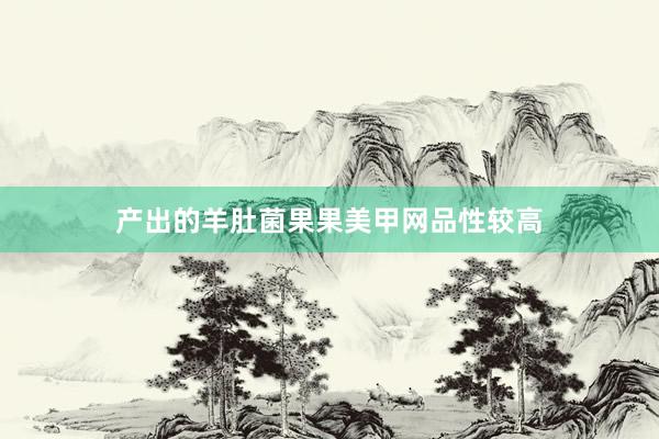 产出的羊肚菌果果美甲网品性较高