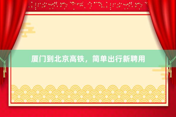 厦门到北京高铁，简单出行新聘用